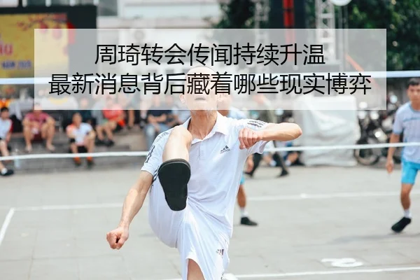周琦转会传闻持续升温 最新消息背后藏着哪些现实博弈