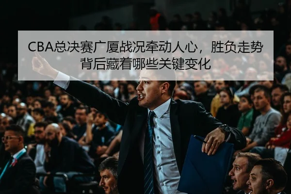 CBA总决赛广厦战况牵动人心，胜负走势背后藏着哪些关键变化